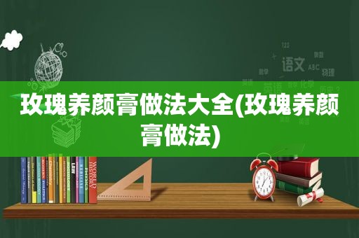 玫瑰养颜膏做法大全(玫瑰养颜膏做法)