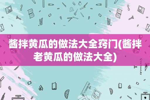 酱拌黄瓜的做法大全窍门(酱拌老黄瓜的做法大全)