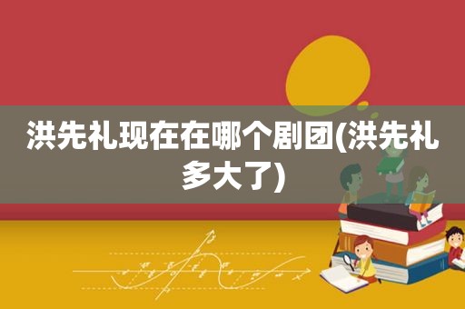 洪先礼现在在哪个剧团(洪先礼多大了)