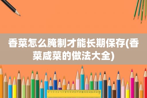 香菜怎么腌制才能长期保存(香菜咸菜的做法大全)