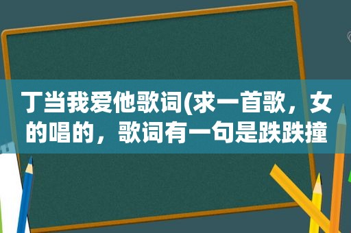 丁当我爱他歌词(求一首歌，女的唱的，歌词有一句是跌跌撞撞)