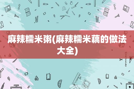 麻辣糯米粥(麻辣糯米藕的做法大全)