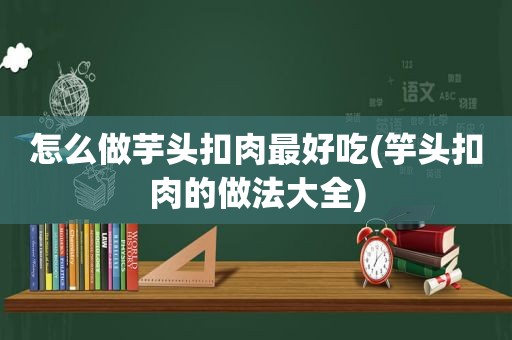 怎么做芋头扣肉最好吃(竽头扣肉的做法大全)