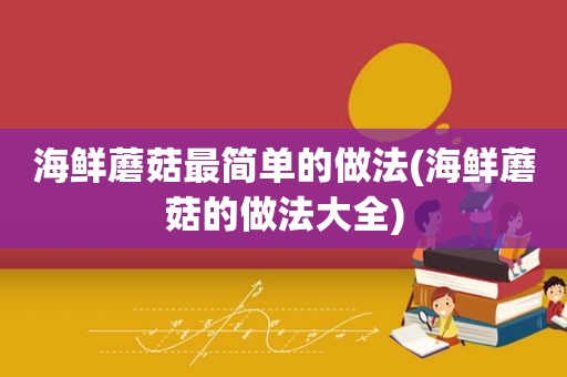 海鲜蘑菇最简单的做法(海鲜蘑菇的做法大全)