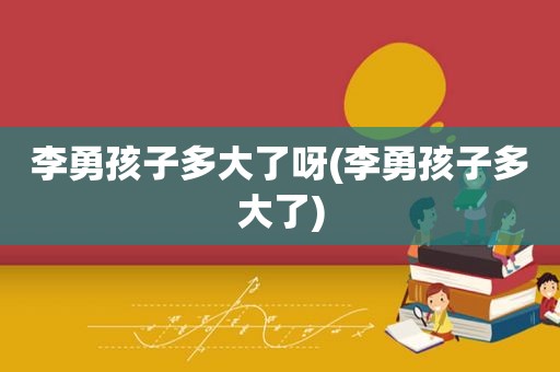 李勇孩子多大了呀(李勇孩子多大了)
