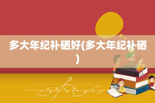 多大年纪补硒好(多大年纪补硒)