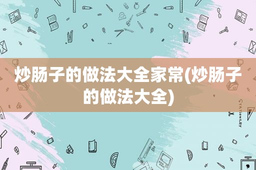 炒肠子的做法大全家常(炒肠子的做法大全)