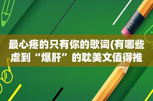 最心疼的只有你的歌词(有哪些虐到“爆肝”的 *** 文值得推荐)