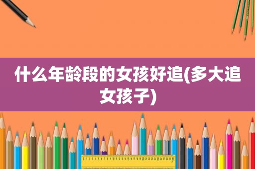 什么年龄段的女孩好追(多大追女孩子)