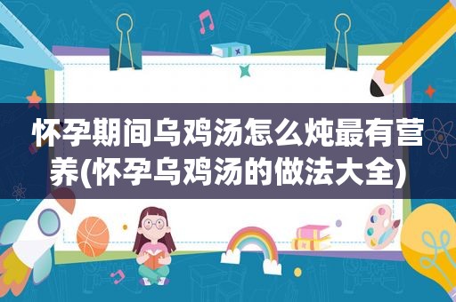 怀孕期间乌鸡汤怎么炖最有营养(怀孕乌鸡汤的做法大全)