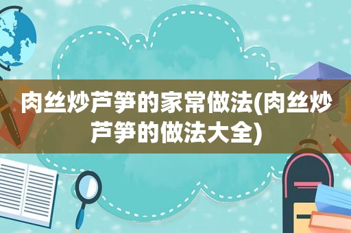 肉丝炒芦笋的家常做法(肉丝炒芦笋的做法大全)