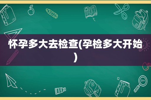 怀孕多大去检查(孕检多大开始)