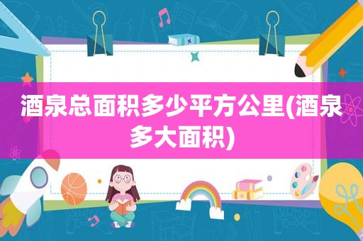 酒泉总面积多少平方公里(酒泉多大面积)