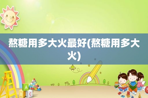 熬糖用多大火最好(熬糖用多大火)