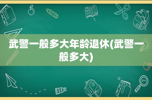 武警一般多大年龄退休(武警一般多大)