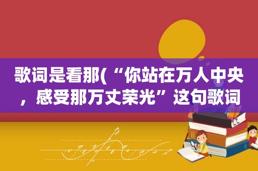 歌词是看那(“你站在万人中央，感受那万丈荣光”这句歌词是哪歌里的)