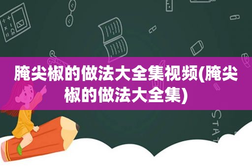 腌尖椒的做法大全集视频(腌尖椒的做法大全集)