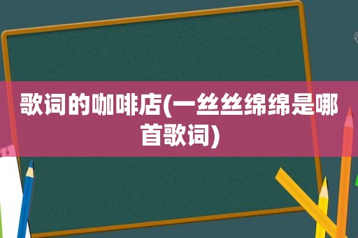 歌词的咖啡店(一丝丝绵绵是哪首歌词)