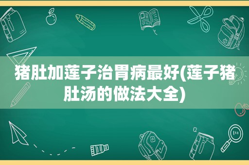 猪肚加莲子治胃病最好(莲子猪肚汤的做法大全)