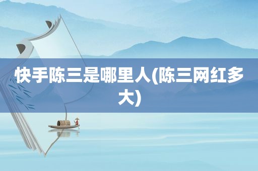 快手陈三是哪里人(陈三网红多大)