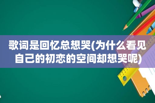 歌词是回忆总想哭(为什么看见自己的初恋的空间却想哭呢)