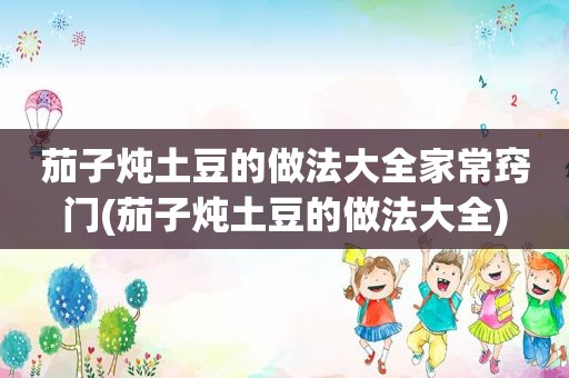 茄子炖土豆的做法大全家常窍门(茄子炖土豆的做法大全)