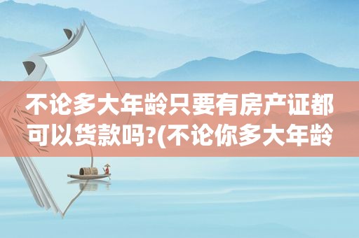 不论多大年龄只要有房产证都可以货款吗?(不论你多大年龄)