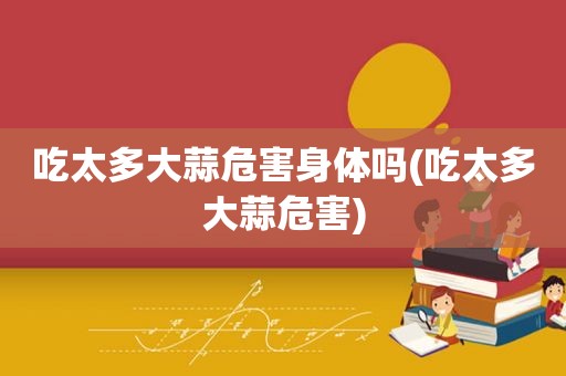 吃太多大蒜危害身体吗(吃太多大蒜危害)