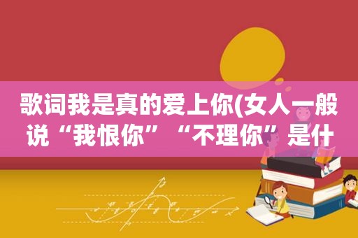 歌词我是真的爱上你(女人一般说“我恨你”“不理你”是什么意思)