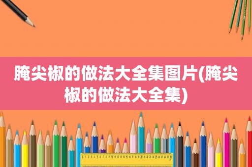 腌尖椒的做法大全集图片(腌尖椒的做法大全集)