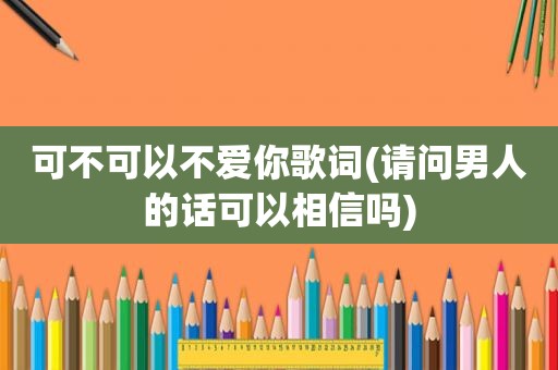 可不可以不爱你歌词(请问男人的话可以相信吗)