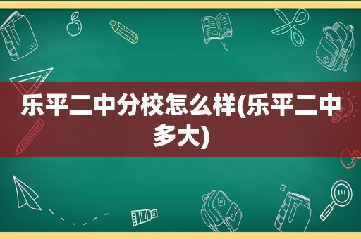 乐平二中分校怎么样(乐平二中多大)
