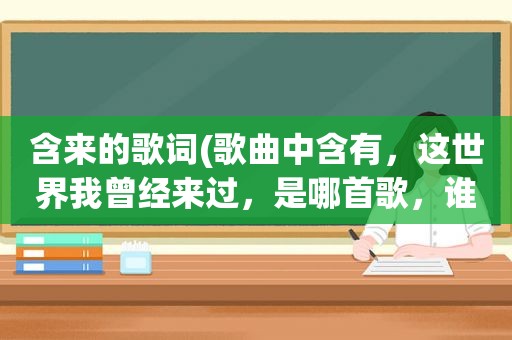 含来的歌词(歌曲中含有，这世界我曾经来过，是哪首歌，谁唱的)