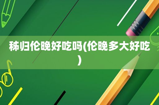 秭归伦晚好吃吗(伦晚多大好吃)