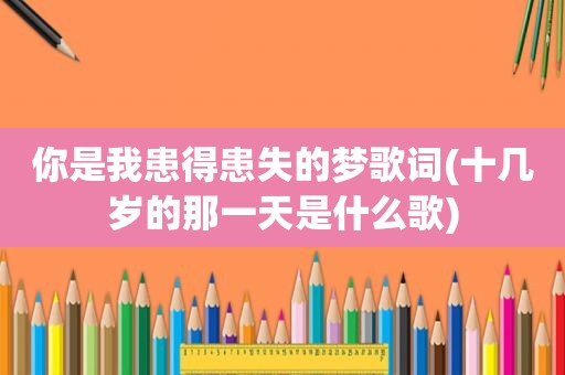 你是我患得患失的梦歌词(十几岁的那一天是什么歌)