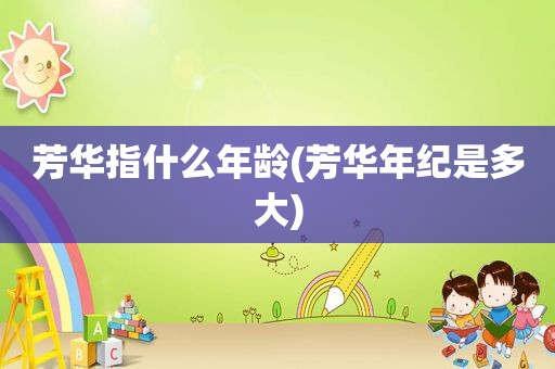 芳华指什么年龄(芳华年纪是多大)