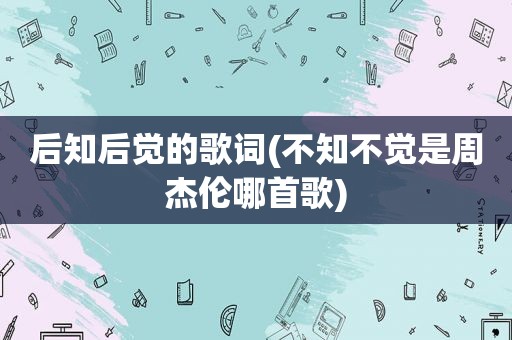 后知后觉的歌词(不知不觉是周杰伦哪首歌)
