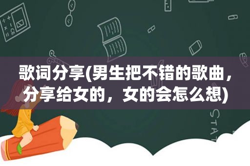 歌词分享(男生把不错的歌曲，分享给女的，女的会怎么想)