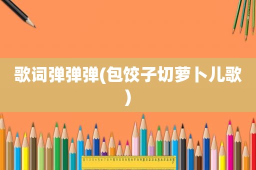 歌词弹弹弹(包饺子切萝卜儿歌)