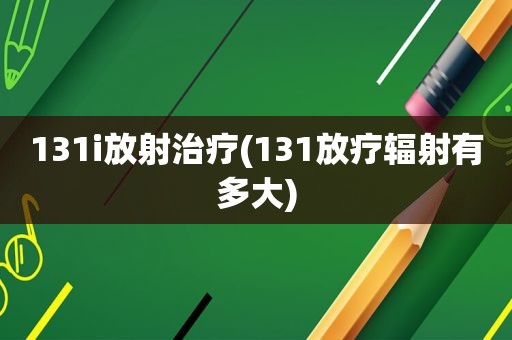 131i放射治疗(131放疗辐射有多大)