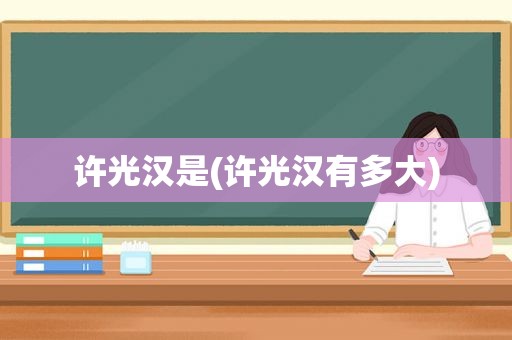 许光汉是(许光汉有多大)