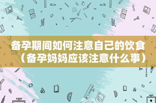备孕期间如何注意自己的饮食（备孕妈妈应该注意什么事）