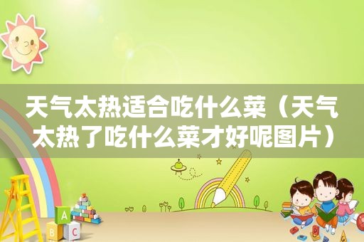 天气太热适合吃什么菜（天气太热了吃什么菜才好呢图片）