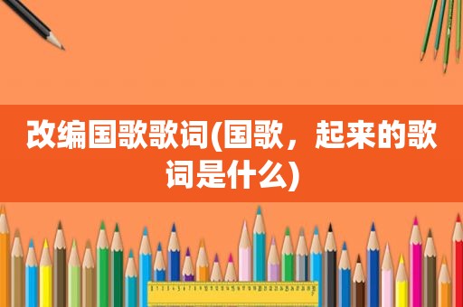 改编国歌歌词(国歌，起来的歌词是什么)