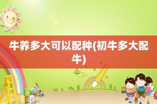 牛养多大可以配种(初牛多大配牛)