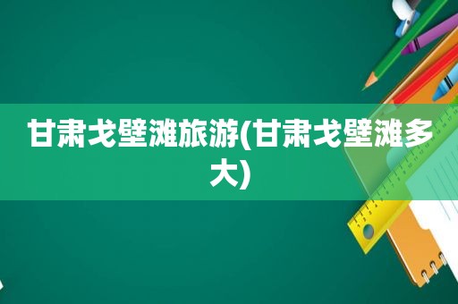 甘肃戈壁滩旅游(甘肃戈壁滩多大)