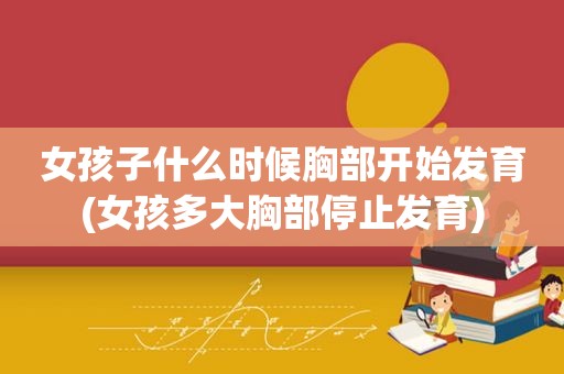 女孩子什么时候胸部开始发育(女孩多大胸部停止发育)