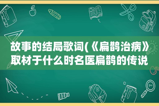 故事的结局歌词(《扁鹊治病》取材于什么时名医扁鹊的传说故事，故事以什么时的悲惨结局,警示人们要什么)
