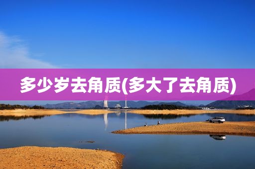 多少岁去角质(多大了去角质)
