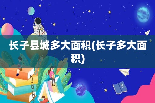 长子县城多大面积(长子多大面积)